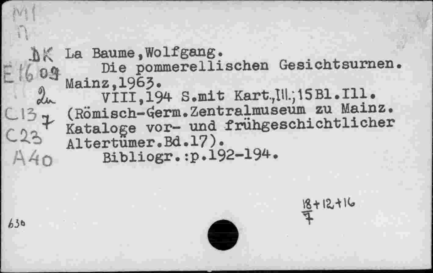 ﻿ък t.%03
А4о
La Baume,WoIfgang.
Die pommerellisehen Gesichtsumen. Mainz,1963.
VIII, 194 S.mit Kart.Дії.; 15Bl.Ill. (T?ömi »cb-Germ.Zentralmuseum zu Mainz. Kataloge vor- und frühgeschichtlicher Altertumer.Bd.17)•
Bibliogr.:p.I92-I94.
